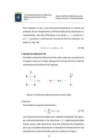 Universidad Nacional de Cajamarca.
Método de Elementos Finitos.
2014.
Asesor:Ing Marco Mendoza Linares.
Tesista:Christian G. Salcedo Malaver
Para interpolar en dos y tres dimensiones,simplemente se mezclan los
productos de las interpolaciones unidimensionales de las direcciones co-
rrespondientes .Para dos dimensiones si se tienen (n + 1) puntos en ξ
y(m + 1) puntos en η,entonces las funciones de forma se calcularan me-
diante: [4, Pag 109]
Na(ξ, η) = Ln,b(ξ)xLm,c(η) (4.126)
• Ejemplo de Aplicación 03.
Considere el elemento bidimensional de cuatro nodos que se presenta en
el espacio natural en la ﬁgura obtenga las funciones de forma mediante
combinaciones de polinomio de Lagrange.
Figura 4.18: Elemento bidimensional de cuatro nodos.
• Solución.
Se considera la siguiente aproximación :
u =
n
a=1
Na(ξ, τ)ue
a (4.127)
Las funciones de forma se determinan mediante interpolación de Lagran-
ge unidimensionalmente en las direcciones ξ y η respectivamente.Debe
notarse que,en cada dirección,se tiene dos estaciones de interpolación
por lo que es posible descomponer la interpolación bidimensional en dos
interpolaciones unidimensionales como se muestran en la ﬁgura.
97
 