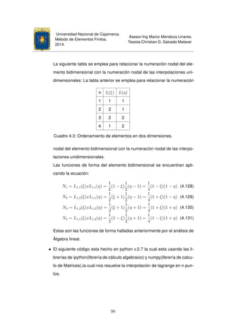 Universidad Nacional de Cajamarca.
Método de Elementos Finitos.
2014.
Asesor:Ing Marco Mendoza Linares.
Tesista:Christian G. Salcedo Malaver
La siguiente tabla se emplea para relacionar la numeración nodal del ele-
mento bidimensional con la numeración nodal de las interpolaciones uni-
dimensionales: La tabla anterior se emplea para relacionar la numeración
n L(ξ) L(η)
1 1 1
2 2 1
3 2 2
4 1 2
Cuadro 4.3: Ordenamiento de elementos en dos dimensiones.
nodal del elemento bidimensional con la numeración nodal de las interpo-
laciones unidimensionales.
Las funciones de forma del elemento bidimensional se encuentran apli-
cando la ecuación:
N1 = L1,1(ξ)xL1,1(η) =
1
2
(1 − ξ)
1
2
(η − 1) =
1
4
(1 − ξ)(1 − η) (4.128)
N2 = L1,2(ξ)xL1,1(η) =
1
2
(ξ + 1)
1
2
(η − 1) =
1
4
(1 + ξ)(1 − η) (4.129)
N3 = L1,2(ξ)xL1,2(η) =
1
2
(ξ + 1)
1
2
(η + 1) =
1
4
(1 + ξ)(1 + η) (4.130)
N4 = L1,1(ξ)xL1,2(η) =
1
2
(1 − ξ)
1
2
(η + 1) =
1
4
(1 − ξ)(1 + η) (4.131)
Estas son las funciones de forma halladas anteriormente por el análisis de
Álgebra lineal.
• El siguiente código esta hecho en python v.2.7 la cual esta usando las li-
brerías de ipython(librería de cálculo algebraico) y numpy(librería de calcu-
lo de Matrices),la cual nos resuelve la interpolación de lagrange en n pun-
tos.
98
 