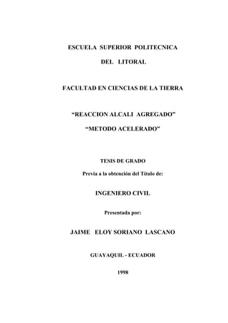 ESCUELA SUPERIOR POLITECNICA
DEL LITORAL
FACULTAD EN CIENCIAS DE LA TIERRA
“REACCION ALCALI AGREGADO”
“METODO ACELERADO”
TESIS DE GRADO
Previa a la obtención del Título de:
INGENIERO CIVIL
Presentada por:
JAIME ELOY SORIANO LASCANO
GUAYAQUIL - ECUADOR
1998
 