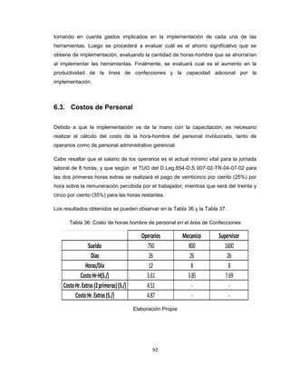 tomando en cuenta gastos implicados en la implementación de cada una de las
herramientas. Luego se procederá a evaluar cuál es el ahorro significativo que se
obtiene de implementación, evaluando la cantidad de horas-hombre que se ahorrarían
al implementar las herramientas. Finalmente, se evaluará cual es el aumento en la
productividad de la línea de confecciones y la capacidad adicional por la
implementación.

6.3. Costos de Personal
Debido a que la implementación va de la mano con la capacitación, es necesario
realizar el cálculo del costo de la hora-hombre del personal involucrado, tanto de
operarios como de personal administrativo gerencial.
Cabe resaltar que el salario de los operarios es el actual mínimo vital para la jornada
laboral de 8 horas, y que según el TUO del D.Leg.854-D.S 007-02-TR-04-07-02 para
las dos primeras horas extras se realizará el pago de veinticinco por ciento (25%) por
hora sobre la remuneración percibida por el trabajador; mientras que será del treinta y
cinco por ciento (35%) para las horas restantes.
Los resultados obtenidos se pueden observar en la Tabla 36 y la Tabla 37.
Tabla 36: Costo de horas hombre de personal en el área de Confecciones

Sueldo
Dias
Horas/Día
Costo Hr-H(S./)
Costo Hr. Extras (2 primeras) (S./)
Costo Hr. Extras (S./)

Operarios
750
26
12
3.61
4.51
4.87
Elaboración Propia

92

Mecanico
800
26
8
3.85
-

Supervisor
1600
26
8
7.69
-

 