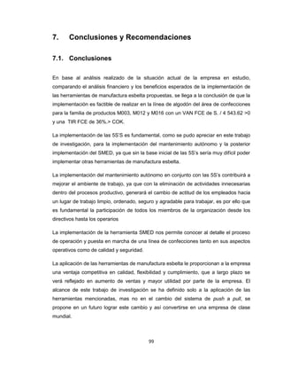7.

Conclusiones y Recomendaciones

7.1. Conclusiones
En base al análisis realizado de la situación actual de la empresa en estudio,
comparando el análisis financiero y los beneficios esperados de la implementación de
las herramientas de manufactura esbelta propuestas, se llega a la conclusión de que la
implementación es factible de realizar en la línea de algodón del área de confecciones
para la familia de productos M003, M012 y M016 con un VAN FCE de S. / 4 543.62 >0
y una TIR FCE de 36%.> COK.
La implementación de las 5S’S es fundamental, como se pudo apreciar en este trabajo
de investigación, para la implementación del mantenimiento autónomo y la posterior
implementación del SMED, ya que sin la base inicial de las 5S’s sería muy difícil poder
implementar otras herramientas de manufactura esbelta.
La implementación del mantenimiento autónomo en conjunto con las 5S’s contribuirá a
mejorar el ambiente de trabajo, ya que con la eliminación de actividades innecesarias
dentro del procesos productivo, generará el cambio de actitud de los empleados hacia
un lugar de trabajo limpio, ordenado, seguro y agradable para trabajar, es por ello que
es fundamental la participación de todos los miembros de la organización desde los
directivos hasta los operarios
La implementación de la herramienta SMED nos permite conocer al detalle el proceso
de operación y puesta en marcha de una línea de confecciones tanto en sus aspectos
operativos como de calidad y seguridad.
La aplicación de las herramientas de manufactura esbelta le proporcionan a la empresa
una ventaja competitiva en calidad, flexibilidad y cumplimiento, que a largo plazo se
verá reflejado en aumento de ventas y mayor utilidad por parte de la empresa. El
alcance de este trabajo de investigación se ha definido solo a la aplicación de las
herramientas mencionadas, mas no en el cambio del sistema de push a pull, se
propone en un futuro lograr este cambio y así convertirse en una empresa de clase
mundial.

99

 