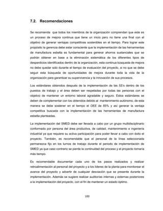 7.2. Recomendaciones
Se recomienda que todos los miembros de la organización comprendan que este es
un proceso de mejora continua que tiene un inicio pero no tiene una final con el
objetivo de generar ventajas competitivas sostenibles en el tiempo. Para lograr este
propósito la gerencia debe estar consciente que la implementación de las herramientas
de manufactura esbelta es fundamental para generar ahorros sustanciales que se
podrán obtener en base a la eliminación sistemática de los diferentes tipos de
desperdicios identificados dentro de la organización, esta continua búsqueda de mejora
no debe quedar solo durante el tiempo de evaluación del proyecto, si no que se debe
seguir esta búsqueda de oportunidades de mejora durante toda la vida de la
organización para garantizar su supervivencia y la innovación de sus procesos.
Los estándares obtenidos después de la implementación de las 5S’s dentro de los
puestos de trabajo y el área deben ser respetadas por todas las personas con el
objetivo de mantener un entorno laboral agradable y seguro. Estos estándares se
deben de complementar con los obtenidos debido al mantenimiento autónomo, de esta
manera se debe sostener en el tiempo el OEE de 85% y así generar la ventaja
competitiva buscada con la implementación de las herramientas de manufactura
esbelta planteadas.
La implementación del SMED debe ser llevada a cabo por un grupo multidisciplinario
conformado por persona del área productiva, de calidad, mantenimiento e ingeniería
industrial ya que requiere su activa participación para poder llevar a cabo con éxito el
proyecto. También, es recomendable que el personal de la línea seleccionada
permanezca fijo en los turnos de trabajo durante el periodo de implementación de
SMED ya que caso contrario se pierde la continuidad del proceso y el proyecto tomaría
más tiempo.
Es recomendable documentar cada uno de los pasos realizados y realizar
retroalimentación al personal del proyecto y a los líderes de la planta para monitorear el
avance del proyecto y advertir de cualquier desviación que se presente durante la
implementación. Además se sugiere realizar auditorías internas y externas posteriores
a la implementación del proyecto, con el fin de mantener un estado óptimo.

100

 