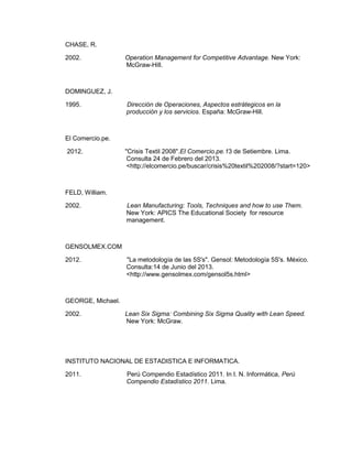 CHASE, R.
2002.

Operation Management for Competitive Advantage. New York:
McGraw-Hill.

DOMINGUEZ, J.
1995.

Dirección de Operaciones, Aspectos estrátegicos en la
producción y los servicios. España: McGraw-Hill.

El Comercio.pe.
2012.

"Crisis Textil 2008".El Comercio.pe.13 de Setiembre. Lima.
Consulta 24 de Febrero del 2013.
<http://elcomercio.pe/buscar/crisis%20textil%202008/?start=120>

FELD, William.
2002.

Lean Manufacturing: Tools, Techniques and how to use Them.
New York: APICS The Educational Society for resource
management.

GENSOLMEX.COM
2012.

"La metodología de las 5S's". Gensol: Metodología 5S's. México.
Consulta:14 de Junio del 2013.
<http://www.gensolmex.com/gensol5s.html>

GEORGE, Michael.
2002.

Lean Six Sigma: Combining Six Sigma Quality with Lean Speed.
New York: McGraw.

INSTITUTO NACIONAL DE ESTADISTICA E INFORMATICA.
2011.

Perú Compendio Estadístico 2011. In I. N. Informática, Perú
Compendio Estadístico 2011. Lima.

 