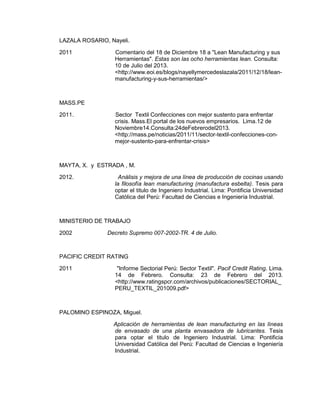 LAZALA ROSARIO, Nayeli.
2011

Comentario del 18 de Diciembre 18 a "Lean Manufacturing y sus
Herramientas". Estas son las ocho herramientas lean. Consulta:
10 de Julio del 2013.
<http://www.eoi.es/blogs/nayellymercedeslazala/2011/12/18/leanmanufacturing-y-sus-herramientas/>

MASS.PE
2011.

Sector Textil Confecciones con mejor sustento para enfrentar
crisis. Mass.El portal de los nuevos empresarios. Lima.12 de
Noviembre14.Consulta:24deFebrerodel2013.
<http://mass.pe/noticias/2011/11/sector-textil-confecciones-conmejor-sustento-para-enfrentar-crisis>

MAYTA, X. y ESTRADA , M.
2012.

Análisis y mejora de una línea de producción de cocinas usando
la filosofía lean manufacturing (manufactura esbelta). Tesis para
optar el titulo de Ingeniero Industrial. Lima: Pontificia Universidad
Católica del Perú: Facultad de Ciencias e Ingeniería Industrial.

MINISTERIO DE TRABAJO
2002

Decreto Supremo 007-2002-TR. 4 de Julio.

PACIFIC CREDIT RATING
2011

"Informe Sectorial Perú: Sector Textil". Pacif Credit Rating. Lima.
14 de Febrero. Consulta: 23 de Febrero del 2013.
<http://www.ratingspcr.com/archivos/publicaciones/SECTORIAL_
PERU_TEXTIL_201009.pdf>

PALOMINO ESPINOZA, Miguel.
Aplicación de herramientas de lean manufacturing en las líneas
de envasado de una planta envasadora de lubricantes. Tesis
para optar el titulo de Ingeniero Industrial. Lima: Pontificia
Universidad Católica del Perú: Facultad de Ciencias e Ingeniería
Industrial.

 