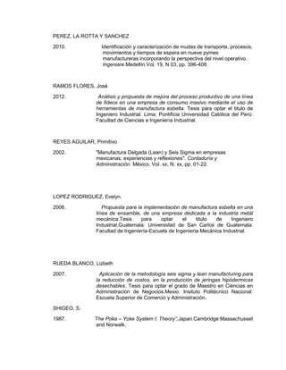 PEREZ, LA ROTTA Y SANCHEZ
2010.

Identificación y caracterización de mudas de transporte, procesos,
movimientos y tiempos de espera en nueve pymes
manufactureras incorporando la perspectiva del nivel operativo.
Ingeniare.Medellín.Vol. 19, N 03, pp. 396-408.

RAMOS FLORES, José
2012.

Análisis y propuesta de mejora del proceso productivo de una línea
de fideos en una empresa de consumo masivo mediante el uso de
herramientas de manufactura esbelta. Tesis para optar el titulo de
Ingeniero Industrial. Lima: Pontificia Universidad Católica del Perú:
Facultad de Ciencias e Ingeniería Industrial.

REYES AGUILAR, Primitivo
2002.

"Manufactura Delgada (Lean) y Seis Sigma en empresas
mexicanas: experiencias y reflexiones". Contaduría y
Administración. México. Vol. xx, N. xx, pp. 01-22.

LOPEZ RODRIGUEZ, Evelyn.
2006.

Propuesta para la implementación de manufactura esbelta en una
línea de ensamble, de una empresa dedicada a la industria metál
mecánica.Tesis
para
optar
el
titulo
de
Ingeniero
Industrial.Guatemala: Universidad de San Carlos de Guatemala:
Facultad de Ingeniería-Escuela de Ingenieria Mecánica Industrial.

RUEDA BLANCO, Lizbeth
2007.

Aplicación de la metodología seis sigma y lean manufacturing para
la reducción de costos, en la producción de jeringas hipódermicas
desechables. Tesis para optar el grado de Maestro en Ciencias en
Administración de Negocios.Mexio: Insituto Politécnico Nacional:
Escuela Superior de Comercio y Administración.

SHIGEO, S.
1987.

The Poka – Yoke System I: T
and Norwalk.

y”,J p

.Cambridge:Massachusset

 