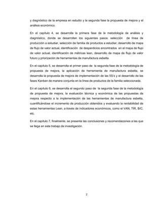 y diagnóstico de la empresa en estudio y la segunda fase la propuesta de mejora y el
análisis económico.
En el capítulo 4, se desarrolla la primera fase de la metodología de análisis y
diagnóstico, donde se desarrollan los siguientes pasos: selección

de línea de

producción a estudiar, selección de familia de productos a estudiar, desarrollo de mapa
de flujo de valor actual, identificación de desperdicios encontrados en el mapa de flujo
de valor actual, identificación de métricas lean, desarrollo de mapa de flujo de valor
futuro y priorización de herramientas de manufactura esbelta.
En el capítulo 5, se desarrolla el primer paso de la segunda fase de la metodología de
propuesta de mejora, la aplicación de herramienta de manufactura esbelta, se
desarrolla la propuesta de mejora de implementación de las 5S’s y el desarrollo de las
fases Kanban de manera conjunta en la línea de productos de la familia seleccionada.
En el capítulo 6, se desarrolla el segundo paso de la segunda fase de la metodología
de propuesta de mejora, la evaluación técnica y económica de las propuestas de
mejora respecto a la implementación de las herramientas de manufactura esbelta,
cuantificándose el incremento de producción obtenidos y evaluando la rentabilidad de
estas herramientas Lean, a través de indicadores económicos, como el VAN, TIR, B/C,
etc.
En el capítulo 7, finalmente, se presenta las conclusiones y recomendaciones a las que
se llega en este trabajo de investigación.

2

 