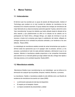 1.

Marco Teórico

1.1 Antecedentes
El término Lean fue acuñado por un grupo de estudio del Massachusetts, Institute of
Technology para analizar en el nivel mundial los métodos de manufactura de las
empresas de la industria automotriz. El grupo destacó las ventajas de manufactura del
mejor fabricante de su clase (la empresa automotriz japonés Toyota) y denominó como
“lean manufacturing” al grupo de métodos que había utilizado desde la década de los
años sesenta y que posteriormente se afinó en la década de los setenta con la
participación de Taiichi Onho y Shingeo Shingo, con objeto de minimizar el uso de
recursos a través de la empresa para lograr la satisfacción del cliente, reflejado en
entregas oportunas de la variedad de productos solicitada y con tendencia a los cero
defectos. Reyes (2002).
La metodología de manufactura esbelta consiste de varias herramientas que ayudan a
eliminar todas las operaciones que no le agregan valor al producto, servicio y a los
procesos, aumentando el valor de cada actividad realizada y eliminando lo que no se
requiere. Además la manufactura esbelta proporciona a las compañías herramienta
para sobrevivir en un mercado global que exige calidad más alta, entrega más rápida a
más bajo precios y en la cantidad requerida. Rueda (2007).

1.2 Manufactura esbelta.
Manufactura Esbelta (Lean manufacturing) es una metodología que se enfoca en la
eliminación de cualquier tipo de perdidas, temporal, material, eficiencia, o procesos.
La manufactura flexible o manufactura esbelta ha sido definida como una filosofía de
excelencia de manufactura de acuerdo con López (2006):


La eliminación planeada de todo tipo de desperdicio



El respeto por el trabajador: Kaizen



La mejora consistente de productividad y calidad
3

 