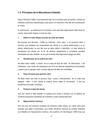 1.3 Principios de la Manufactura Esbelta
Según Womack (1996), el pensamiento lean es un proceso que da sentido a todos los
métodos y técnicas especificadas, para guiar a la dirección más allá de la producción
en masa.
A continuación, se explicara los 5 principios lean que toda organización debe tener en
cuenta para poder mejorar su flujo de valor.
1.

Definir el valor desde el punto de vista del cliente

De acuerdo con Womack (1996) se entiende como valor a un producto (bien o
servicio) que satisface las necesidades del cliente a un precio determinado y a un
tiempo determinado, es por ello que se debe definir e identificar el valor desde la
perspectiva del cliente con el fin de eliminar desperdicios y considerar aquellas
actividades de valor añadido en la cual el cliente esté dispuesto a pagar por ellas.
2.

Identificación de la cadena de valor

Se debe hacer visible a través de un mapa de flujo de valor de información y de
materiales, y por medio de indicadores con el fin de eliminar desperdicios encontrados
y pasos que no agregan valor, aunque algunos de ellos son inevitables.
3.

Flujo de pasos que generan valor

Se debe hacer que todo el proceso fluya suave y directamente de un paso que
agregue

valor

a otro, desde la materia prima hasta el consumidor

y que los

problemas se puedan visualizar.
4.

Producir el jale del cliente

Una vez, hecho el flujo adoptar un sistema pull (Justo a Tiempo) con el objetivo de
mantener pequeñas cantidades de inventario y evitar sobreproducción.
5.

Mejoramiento Continuo

Una vez que una empresa consigue los primeros cuatro pasos, se vuelve claro para
aquellos que están involucrados, que añadir eficiencia siempre es posible mediante
una filosofía de mejoramiento continuo. De acuerdo con Domínguez (1995) hay que
4

 