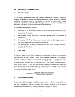 1.6.1. Estabilidad y Estandarización
1.

Estandarización

Es una de las herramientas Lean más potentes pero menos utilizada. Observar la
situación inicial es el punto base de cualquier iniciativa de mejora. Aprender a observar,
establecer unos puntos sobre los que focalizar la vista, fijar un métrico sobre los que
focalizar la mejora estandarizando la forma en que lo vemos; nos sirve como base para
detectar el desperdicio y los caminos más eficientes de mejora.
Se basa en cuatro elementos básicos:
1.

Detección de los desperdicios a partir de la observación de los procesos, para
su posterior eliminación.

2.

Identificación de los elementos de trabajo, obtenidos de los procesos de
observación.

3.

Análisis del Takt Time, ritmo al que se deben hacer los distintos productos en
un proceso para satisfacer la demanda del cliente.

4.

Las herramientas de trabajo estandarizado para cada proceso, operario y
situación de Takt Time.

2.

Takt Time

Es el tiempo requerido para hacer una pieza de acuerdo a la demanda del cliente quien
marca el ritmo, decide la manera y forma en la que se le entregaran los productos o
servicios que desea; además es quien decide que agrega y que no agrega valor dentro
de los procesos, que es lo que genera desperdicio y por lo cual no está dispuesto a
pagar Bravo (2011). El takt time se calcula dividiendo el tiempo de producción
disponible (o el tiempo disponible de trabajo por turno) entre la cantidad total requerida
(o la demanda del cliente por turno).

3.

Pitch (lote controlado)

Es una cantidad de piezas por unidad de tiempo, basada en el takt time requerido para
que las operaciones realicen unidades que formen paquetes con cantidades
predeterminadas de trabajo en procesos (WIP, por sus siglas en inglés).
6

 