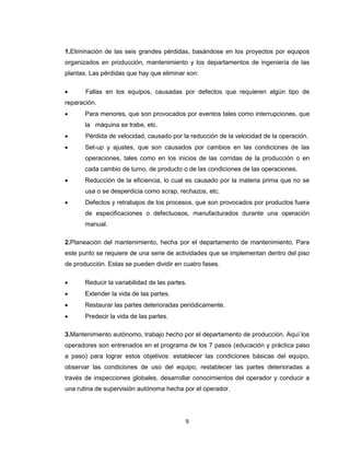 1.Eliminación de las seis grandes pérdidas, basándose en los proyectos por equipos
organizados en producción, mantenimiento y los departamentos de ingeniería de las
plantas. Las pérdidas que hay que eliminar son:


Fallas en los equipos, causadas por defectos que requieren algún tipo de

reparación.


Para menores, que son provocados por eventos tales como interrupciones, que
la máquina se trabe, etc.



Pérdida de velocidad, causado por la reducción de la velocidad de la operación.



Set-up y ajustes, que son causados por cambios en las condiciones de las
operaciones, tales como en los inicios de las corridas de la producción o en
cada cambio de turno, de producto o de las condiciones de las operaciones.



Reducción de la eficiencia, lo cual es causado por la materia prima que no se
usa o se desperdicia como scrap, rechazos, etc.



Defectos y retrabajos de los procesos, que son provocados por productos fuera
de especificaciones o defectuosos, manufacturados durante una operación
manual.

2.Planeación del mantenimiento, hecha por el departamento de mantenimiento. Para
este punto se requiere de una serie de actividades que se implementan dentro del piso
de producción. Estas se pueden dividir en cuatro fases.


Reducir la variabilidad de las partes.



Extender la vida de las partes.



Restaurar las partes deterioradas periódicamente.



Predecir la vida de las partes.

3.Mantenimiento autónomo, trabajo hecho por el departamento de producción. Aquí los
operadores son entrenados en el programa de los 7 pasos (educación y práctica paso
a paso) para lograr estos objetivos: establecer las condiciones básicas del equipo,
observar las condiciones de uso del equipo, restablecer las partes deterioradas a
través de inspecciones globales, desarrollar conocimientos del operador y conducir a
una rutina de supervisión autónoma hecha por el operador.

9

 