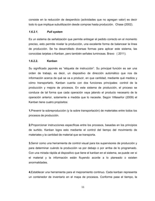 consiste en la reducción de desperdicio (actividades que no agregan valor) es decir
todo lo que implique subutilización desde compras hasta producción. Chase (2002).
1.6.2.1.

Pull system

Es un sistema de señalización que permite entregar el pedido correcto en el momento
preciso, esto permite nivelar la producción, una excelente forma de balancear la línea
de producción. Se ha desarrollado diversas formas para aplicar este sistema, las
conocidas tarjetas o Kanban, pero también señales luminosas. Bravo ( 2011).
1.6.2.2.

Kanban

Su significado japonés es “etiqueta de instrucción”. Su principal función es ser una
orden de trabajo, es decir, un dispositivo de dirección automático que nos da
información acerca de qué se va a producir, en que cantidad, mediante qué medios y
cómo transportarlo. Kanban cuenta con dos funciones principales: control de la
producción y mejora de procesos. En este sistema de producción, el proceso se
conduce de tal forma que cada operación vaya jalando el producto necesario de la
operación anterior, solamente a medida que lo necesite. Según Villaseñor (2009) el
Kanban tiene cuatro propósitos:
1.Prevenir la sobreproducción (y la sobre transportación) de materiales entre todos los
procesos de producción.

2.Proporcionar instrucciones específicas entre los procesos, basadas en los principios
de surtido. Kanban logra esto mediante el control del tiempo del movimiento de
materiales y la cantidad de material que se transporta.
3.Servir como una herramienta de control visual para los supervisores de producción y
para determinar cuándo la producción va por debajo o por arriba de lo programado.
Con una mirada rápida al dispositivo que tiene el kanban en el sistema, se puede ver si
el material y la información están fluyendo acorde a lo planeado o existen
anormalidades.

4.Establecer una herramienta para el mejoramiento continuo. Cada kanban representa
un contenedor de inventario en el mapa de procesos. Conforme pase el tiempo, la

11

 