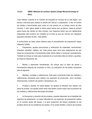 1.6.2.3.

SMED Métodos de cambios rápidos (Single Minute Exchange of
Dies).

Este método, consiste en el “Cambio de troqueles en minutos de un solo digito”, son
teorías y técnicas para realizar el cambio del “Set-up” o preparación, o sea, el cambio
de moldes o herramientas para cortar en una prensa, en un tiempo menor de diez
minutos. Y esto aplica desde la última pieza buena que se fabrica, hasta la primera
pieza buena del cambio en diez minutos. Las maquinas tienen que ser rápidamente
preparadas para producir los modelos en la línea ya que las normas son desplazar
pequeños tamaños de lote. Feld (2002).
A continuación se listan pasos básicos para el procedimiento de preparación según
Villaseñor (2009).


Preparación, ajustes post-proceso y verificación de materiales, herramientas,

troqueles, plantillas, calibres, etc. Este primer paso sirve para asegurarnos de que
todos los componentes y herramientas están donde deben y funcionan correctamente.
También se incluye en este paso el periodo en el cual todos ellos se retiran y guardan,
se limpia la maquinaria, etc.


Montar y desmontar herramientas. Se incluye aquí el retiro de piezas y

herramientas después de concluido un lote y la colocación de las partes necesarias
para el siguiente.


Medidas, montajes y calibraciones. Este paso comprende todas las medidas y

calibraciones necesarias para realizar una operación de producción, como centrado,
dimensionado, medición de presión y temperatura, etc.


Pruebas y ajustes. En estas etapas, los ajustes se efectúan tras realizar una

pieza de prueba. Los ajustes serán tanto más fáciles cuanto mayor sea la precisión de
las medidas y calibraciones del equipo de trabajo.


La frecuencia y duración de las pruebas y ajustes dependen de la habilidad del

ingeniero de preparación. La mayor dificultad de una operación de preparación estriba
en el correcto ajuste del equipo, y la gran proporción del tiempo empleado en las
pruebas deriva de los problemas de ajustes. Si se quiere facilitar y reducir las pruebas

13

 