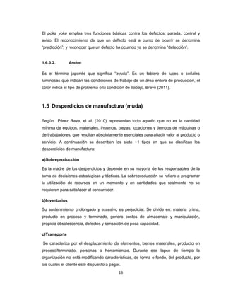 El poka yoke emplea tres funciones básicas contra los defectos: parada, control y
aviso. El reconocimiento de que un defecto está a punto de ocurrir se denomina
“predicción”, y reconocer que un defecto ha ocurrido ya se denomina “detección”.

1.6.3.2.

Andon

Es el término japonés que significa “ayuda”. Es un tablero de luces o señales
luminosas que indican las condiciones de trabajo de un área entera de producción, el
color indica el tipo de problema o la condición de trabajo. Bravo (2011).

1.5 Desperdicios de manufactura (muda)
Según Pérez Rave, et al. (2010) representan todo aquello que no es la cantidad
mínima de equipos, materiales, insumos, piezas, locaciones y tiempos de máquinas o
de trabajadores, que resultan absolutamente esenciales para añadir valor al producto o
servicio. A continuación se describen los siete +1 tipos en que se clasifican los
desperdicios de manufactura:
a)Sobreproducción
Es la madre de los desperdicios y depende en su mayoría de los responsables de la
toma de decisiones estratégicas y tácticas. La sobreproducción se refiere a programar
la utilización de recursos en un momento y en cantidades que realmente no se
requieren para satisfacer al consumidor.
b)Inventarios
Su sostenimiento prolongado y excesivo es perjudicial. Se divide en: materia prima,
producto en proceso y terminado, genera costos de almacenaje y manipulación,
propicia obsolescencia, defectos y sensación de poca capacidad.
c)Transporte
Se caracteriza por el desplazamiento de elementos, bienes materiales, producto en
proceso/terminado, personas o herramientas. Durante ese lapso de tiempo la
organización no está modificando características, de forma o fondo, del producto, por
las cuales el cliente esté dispuesto a pagar.
16

 