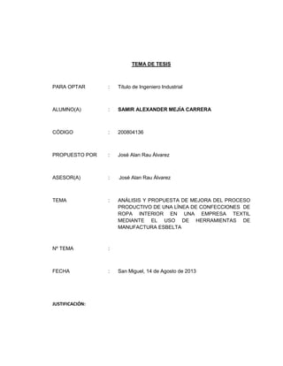 TEMA DE TESIS

PARA OPTAR

:

Título de Ingeniero Industrial

ALUMNO(A)

:

SAMIR ALEXANDER MEJÍA CARRERA

CÓDIGO

:

200804136

PROPUESTO POR

:

José Alan Rau Álvarez

ASESOR(A)

:

José Alan Rau Álvarez

TEMA

:

ANÁLISIS Y PROPUESTA DE MEJORA DEL PROCESO
PRODUCTIVO DE UNA LÍNEA DE CONFECCIONES DE
ROPA INTERIOR EN UNA EMPRESA TEXTIL
MEDIANTE EL USO DE HERRAMIENTAS DE
MANUFACTURA ESBELTA

Nº TEMA

:

FECHA

:

JUSTIFICACIÓN:

San Miguel, 14 de Agosto de 2013

 