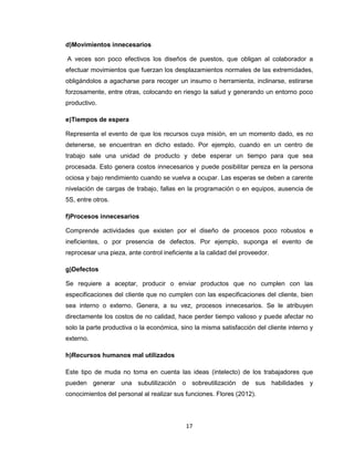 d)Movimientos innecesarios
A veces son poco efectivos los diseños de puestos, que obligan al colaborador a
efectuar movimientos que fuerzan los desplazamientos normales de las extremidades,
obligándolos a agacharse para recoger un insumo o herramienta, inclinarse, estirarse
forzosamente, entre otras, colocando en riesgo la salud y generando un entorno poco
productivo.
e)Tiempos de espera
Representa el evento de que los recursos cuya misión, en un momento dado, es no
detenerse, se encuentran en dicho estado. Por ejemplo, cuando en un centro de
trabajo sale una unidad de producto y debe esperar un tiempo para que sea
procesada. Esto genera costos innecesarios y puede posibilitar pereza en la persona
ociosa y bajo rendimiento cuando se vuelva a ocupar. Las esperas se deben a carente
nivelación de cargas de trabajo, fallas en la programación o en equipos, ausencia de
5S, entre otros.
f)Procesos innecesarios
Comprende actividades que existen por el diseño de procesos poco robustos e
ineficientes, o por presencia de defectos. Por ejemplo, suponga el evento de
reprocesar una pieza, ante control ineficiente a la calidad del proveedor.
g)Defectos
Se requiere a aceptar, producir o enviar productos que no cumplen con las
especificaciones del cliente que no cumplen con las especificaciones del cliente, bien
sea interno o externo. Genera, a su vez, procesos innecesarios. Se le atribuyen
directamente los costos de no calidad, hace perder tiempo valioso y puede afectar no
solo la parte productiva o la económica, sino la misma satisfacción del cliente interno y
externo.
h)Recursos humanos mal utilizados
Este tipo de muda no toma en cuenta las ideas (intelecto) de los trabajadores que
pueden generar una subutilización o sobreutilización de sus habilidades y
conocimientos del personal al realizar sus funciones. Flores (2012).

17

 