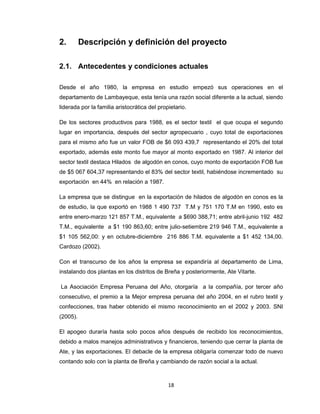 2.

Descripción y definición del proyecto

2.1. Antecedentes y condiciones actuales
Desde el año 1980, la empresa en estudio empezó sus operaciones en el
departamento de Lambayeque, esta tenía una razón social diferente a la actual, siendo
liderada por la familia aristocrática del propietario.
De los sectores productivos para 1988, es el sector textil el que ocupa el segundo
lugar en importancia, después del sector agropecuario , cuyo total de exportaciones
para el mismo año fue un valor FOB de $6 093 439,7 representando el 20% del total
exportado, además este monto fue mayor al monto exportado en 1987. Al interior del
sector textil destaca Hilados de algodón en conos, cuyo monto de exportación FOB fue
de $5 067 604,37 representando el 83% del sector textil, habiéndose incrementado su
exportación en 44% en relación a 1987.
La empresa que se distingue en la exportación de hilados de algodón en conos es la
de estudio, la que exportó en 1988 1 490 737 T.M y 751 170 T.M en 1990, esto es
entre enero-marzo 121 857 T.M., equivalente a $690 388,71; entre abril-junio 192 482
T.M., equivalente a $1 190 863,60; entre julio-setiembre 219 946 T.M., equivalente a
$1 105 562,00: y en octubre-diciembre 216 886 T.M. equivalente a $1 452 134,00.
Cardozo (2002).
Con el transcurso de los años la empresa se expandiría al departamento de Lima,
instalando dos plantas en los distritos de Breña y posteriormente, Ate Vitarte.
La Asociación Empresa Peruana del Año, otorgaría a la compañía, por tercer año
consecutivo, el premio a la Mejor empresa peruana del año 2004, en el rubro textil y
confecciones, tras haber obtenido el mismo reconocimiento en el 2002 y 2003. SNI
(2005).
El apogeo duraría hasta solo pocos años después de recibido los reconocimientos,
debido a malos manejos administrativos y financieros, teniendo que cerrar la planta de
Ate, y las exportaciones. El debacle de la empresa obligaría comenzar todo de nuevo
contando solo con la planta de Breña y cambiando de razón social a la actual.

18

 