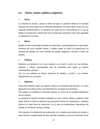 2.2.


Visión, misión, política y objetivos
Visión

La empresa en estudio posee la visión de lograr un posición sólida en el mercado
nacional, así como lograr ser un referente importante en el sector textil, es por eso que
responde eficientemente a la demanda por parte de los consumidores en lo que se
refiere a la producción y distribución de sus productos, aportando como valor agregado
la calidad de los mismos.


Misión

Debido al rubro al que está orientado de producción y comercialización de ropa interior
femenina así como también pantys y medias posee la misión de proporcionar un
producto de calidad, así como también de aspecto elegante y cómodo a todos sus
clientes.


Políticas

Mantiene una alineación en lo que respecta a su misión y visión con sus políticas,
objetivos y valores empresariales esto es importante para lograr un sistema
correctamente unificado.
Una de sus políticas es ofrecer productos de calidad y confort a sus clientes,
fidelizándolos con su marca.


Objetivos

Tiene como objetivo lograr una posición sólida en el mercado textil nacional y lo viene
logrando en los últimos años, encontrándose en una etapa de crecimiento.
Otro objetivo es satisfacer la demanda siempre, en busca de la completa satisfacción
de sus clientes.
La empresa en estudio mantiene unificadas su visión, misión, política y objetivos, para
poder ofrecer la máxima calidad de sus productos cuenta con inspectores y auditores
internos en cada línea de producción, en el caso de confecciones; laboratorios de
calidad, en el área de pantys y medias.
Con respecto a la satisfacción de la demanda, es un objetivo que siempre se cumple, a
pesar de que se puede trabar los días domingo o feriados y lo que es costumbre hacer
20

 