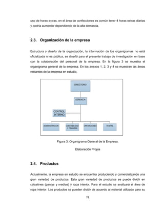uso de horas extras, en el área de confecciones es común tener 4 horas extras diarias
y podría aumentar dependiendo de la alta demanda.

2.3. Organización de la empresa
Estructura y diseño de la organización, la información de los organigramas no está
oficializada ni es pública, se diseñó para el presente trabajo de investigación en base
con la colaboración del personal de la empresa. En la figura 3 se muestra el
organigrama general de la empresa. En los anexos 1, 2, 3 y 4 se muestran las áreas
restantes de la empresa en estudio.

DIRECTORIO

GERENCIA

CONTROL
INTERNO

ADMINISTRACION

CONTABILIDAD
Y FINANZAS

OPERACIONES

VENTAS

Figura 3: Organigrama General de la Empresa.
Elaboración Propia

2.4. Productos
Actualmente, la empresa en estudio se encuentra produciendo y comercializando una
gran variedad de productos. Esta gran variedad de productos se puede dividir en
calcetines (pantys y medias) y ropa interior. Para el estudio se analizará el área de
ropa interior. Los productos se pueden dividir de acuerdo al material utilizado para su
21

 