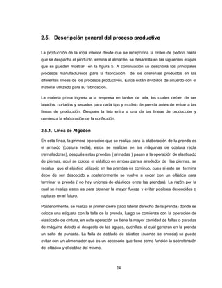 2.5. Descripción general del proceso productivo
La producción de la ropa interior desde que se recepciona la orden de pedido hasta
que se despacha el producto termina al almacén, se desarrolla en las siguientes etapas
que se pueden mostrar en la figura 5. A continuación se describirá los principales
procesos manufactureros para la fabricación

de los diferentes productos en las

diferentes líneas de los procesos productivos. Estos están divididos de acuerdo con el
material utilizado para su fabricación.
La materia prima ingresa a la empresa en fardos de tela, los cuales deben de ser
lavados, cortados y secados para cada tipo y modelo de prenda antes de entrar a las
líneas de producción. Después la tela entra a una de las líneas de producción y
comienza la elaboración de la confección.

2.5.1. Línea de Algodón
En esta línea, la primera operación que se realiza para la elaboración de la prenda es
el armado (costura recta), estos se realizan en las máquinas de costura recta
(remalladoras), después estas prendas ( armadas ) pasan a la operación de elasticado
de piernas, aquí se coloca el elástico en ambas partes alrededor de las piernas, se
recalca que el elástico utilizado en las prendas es continuo, pues si este se termina
debe de ser descocido y posteriormente se vuelve a cocer con un elástico para
terminar la prenda ( no hay uniones de elásticos entre las prendas). La razón por la
cual se realiza estos es para obtener la mayor fuerza y evitar posibles descocidos o
rupturas en el futuro.
Posteriormente, se realiza el primer cierre (lado lateral derecho de la prenda) donde se
coloca una etiqueta con la talla de la prenda, luego se comienza con la operación de
elasticado de cintura, en esta operación se tiene la mayor cantidad de fallas o paradas
de máquina debido al desgaste de las agujas, cuchillas, el cual generan en la prenda
un salto de puntada. La falla de doblado de elástico (cuando se enreda) se puede
evitar con un alimentador que es un accesorio que tiene como función la sobretensión
del elástico y el doblez del mismo.

24

 