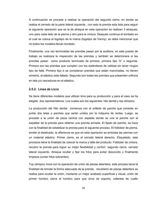 A continuación se procede a realizar la operación del segundo cierre, en donde se
realiza el cerrado de la parte lateral izquierda , con esto la prenda esta lista para seguir
la siguiente operación que es la de atraque en esta operación se realizan 3 atraques,
uno para cada lado de la pierna y otro para la cintura. Después continua el bordado en
el cual se coloca el logotipo de la marca (logotipo de Vanny), se debe mencionar que
no todos los modelos llevan bordado.
Finalmente, una vez terminadas las prendas pasan por la auditora, en este puesto de
trabajo se realizara la inspección de las prendas y también se determinara si las
prendas pasan como producto terminado de primera, primera tipo “b” o segunda.
Primera son las prendas que cumplen con los estándares de calidad sin tener ningún
tipo de falla. Primera tipo b se consideran prendas que están manchadas, no tienen
simetría, el elástico esta fallado. Segunda son todas las prendas que presenten orificios
en tela y/o rascaduras en el elástico.

2.5.2. Línea de Licra
Se tiene diferentes modelos que utilizan licra para su producción y para el caso se ha
elegido dos representativos. Los cuales son los siguientes: hilo dental y top olímpico.
La producción del Hilo dental comienza con el orillado de parche que consiste en
juntar dos telas o parches que serán unidos por la máquina de rectas. Luego, se
procede a la unión de pieza central con espalda donde se une el parche con el
espaldar de la prenda para obtener una prenda armada. El fijado de parche, se hace
con la finalidad de estabilizar la prenda para el siguiente proceso. El foldober de pierna,
similar al elasticado, la diferencia es que en esta operación se embolsa las piernas con
un material elástico. Primer cierre, es el cerrado lateral derecho. Etiquetado, este
procesos tiene la finalidad de colocar la marca y talla del producto. Foldober de cintura,
recubrir la prenda para lograr su mejor flexibilidad y confort segundo cierre, cerrado
lateral izquierdo. Atraque ocultar y fijar los hilos para evitar descocido y finalmente
limpieza (cortar hilos sobrantes).
Top olímpico inicia con la operación de unión de piezas delantera, este proceso tiene la
finalidad de brindar la forma adecuada de la prenda, recubierto de piezas delantera se
realiza para ocultar la unión, mediante un mejor acabado superficial y visual, unión de
primer hombro cierra el hombro para que sirva de soporto, collareta de cuello
26

 