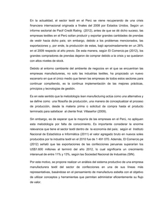 En la actualidad, el sector textil en el Perú se viene recuperando de una crisis
financiera internacional originada a finales del 2008 por Estados Unidos. Según un
informe sectorial de Pacif Credit Rating (2012), antes de que se dé dicho suceso, las
empresas textiles en el Perú solían producir y exportar grandes cantidades de prendas
de vestir hacia dicho país; sin embargo, debido a los problemas mencionados, las
exportaciones y, por ende, la producción de estas, bajó aproximadamente en un 26%
en el 2009 respecto al año previo. De esta manera, según El Comercio.pe (2012), los
grandes compradores de prendas dejaron de comprar debido a la crisis y se quedaron
con altos niveles de stock.
Debido al entorno cambiante del ambiente de negocios en el que se encuentran las
empresas manufactureras, no solo las industrias textiles, ha propiciado un nuevo
escenario en que el único medio que tienen las empresas de todos estos sectores para
continuar compitiendo, es la continua implementación de las mejores prácticas,
principios y tecnologías de gestión.
Es en este sentido que la metodología lean manufacturing actúa como una alternativa y
se define como una filosofía de producción, una manera de conceptualizar el proceso
de producción, desde la materia prima o solicitud de compra hasta el producto
terminado para satisfacer al cliente final. Villaseñor (2009).
Sin embargo, es de esperar que la mayoría de las empresas en el Perú, no apliquen
esta metodología por falta de conocimiento. Es importante considerar la enorme
relevancia que tiene el sector textil dentro de la economía del país; según el Instituto
Nacional de Estadística e Informática (2011) el valor agregado bruto en nuevos soles
producidos por la industria textil en el 2010 fue de 1 491 070. Además, El Comercio.pe
(2012) señaló que las exportaciones de las confecciones peruanas superarían los
US$1.600 millones al terminó del año 2012, lo cual significaría un crecimiento
interanual de entre 11% y 13%, según las Sociedad Nacional de Industrias (SIN).
Por este motivo, se propone realizar un análisis del sistema productivo de una empresa
manufacturera textil del sector de confecciones en una de sus líneas más
representativas, basándose en el pensamiento de manufactura esbelta con el objetivo
de utilizar conceptos y herramientas que permitan administrar eficientemente su flujo
de valor.

 