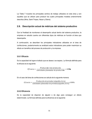 La Tabla 7 muestra los principales centros de trabajo utilizados en esta área y son
aquellos que se utilizan para producir los cuatro principales modelos anteriormente
descritos (Nina, Saint Tropez, Nacar y Diana).

2.8. Descripción actual de métricas del sistema productivo
Con la finalidad de monitorear el desempeño actual dentro del sistema productivo, la
empresa en estudio cuenta con diferentes tipos de métricas en función al área que
desempeña.
A continuación, se describen los principales indicadores utilizados en el área de
confecciones, posteriormente se analizará estos indicadores para poder maximizar su
efecto en beneficio del proceso de producción y la empresa.

2.8.1 Eficacia
Es la capacidad de lograr el efecto que se desea o se espera. La fórmula definida para
la eficacia es la siguiente:

En el caso del área de confecciones se calcula de la siguiente manera:

2.8.2 Eficiencia
Es la capacidad de disponer de alguien o de algo para conseguir un efecto
determinado. La fórmula definida para la eficiencia es la siguiente:

31

 