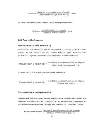 En el caso del área de confecciones se calcula de la siguiente manera:

2.8.3 Área de Confecciones
Productividad de la mano de obra (H-H)
Este indicador está determinado en base a la cantidad de unidades que produce cada
operario de esta máquina por hora hombre trabajada (H-H). Asimismo, esta
productividad se podría hallar también respecto al costo de cada hora hombre.

En el caso de conocer el costo por hora hombre, tendríamos:

Productividad de la materia prima (hilo)

Este indicador está determinado en base a la cantidad de unidades que produce cada
máquina por cada kilogramo (kg.) o metro (m.) de hilo. Asimismo, esta productividad se
podría hallar también respecto al costo por cada kilogramo (kg.) o metro (m.) de hilo.

32

 