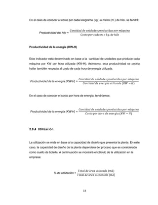 En el caso de conocer el costo por cada kilogramo (kg.) o metro (m.) de hilo, se tendrá:

Productividad de la energía (KW-H)

Este indicador está determinado en base a la cantidad de unidades que produce cada
máquina por KW por hora utilizada (KW-H). Asimismo, esta productividad se podría
hallar también respecto al costo de cada hora de energía utilizada.

En el caso de conocer el costo por hora de energía, tendríamos:

2.8.4 Utilización

La utilización se mide en base a la capacidad de diseño que presenta la planta. En este
caso, la capacidad de diseño de la planta dependerá del proceso que es considerado
como cuello de botella. A continuación se mostrará el cálculo de la utilización en la
empresa:

33

 
