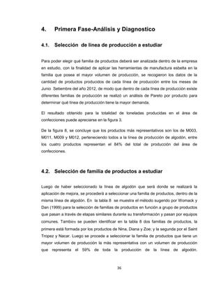 4.

Primera Fase-Análisis y Diagnostico

4.1.

Selección de línea de producción a estudiar

Para poder elegir qué familia de productos deberá ser analizada dentro de la empresa
en estudio, con la finalidad de aplicar las herramientas de manufactura esbelta en la
familia que posea el mayor volumen de producción, se recogieron los datos de la
cantidad de productos producidos de cada línea de producción entre los meses de
Junio Setiembre del año 2012, de modo que dentro de cada línea de producción existe
diferentes familias de producción se realizó un análisis de Pareto por producto para
determinar qué línea de producción tiene la mayor demanda.
El resultado obtenido para la totalidad de toneladas producidas en el área de
confecciones puede apreciarse en la figura 3.
De la figura 8, se concluye que los productos más representativos son los de M003,
M011, M009 y M012, perteneciendo todos a la línea de producción de algodón, entre
los cuatro productos representan el 84% del total de producción del área de
confecciones.

4.2. Selección de familia de productos a estudiar
Luego de haber seleccionado la línea de algodón que será donde se realizará la
aplicación de mejora, se procederá a seleccionar una familia de productos, dentro de la
misma línea de algodón. En la tabla 8 se muestra el método sugerido por Womack y
Dan (1999) para la selección de familias de productos en función a grupo de productos
que pasan a través de etapas similares durante su transformación y pasan por equipos
comunes. También se pueden identificar en la tabla 8 dos familias de productos, la
primera está formada por los productos de Nina, Diana y Zoe; y la segunda por el Saint
Tropez y Nacar. Luego se procede a seleccionar la familia de productos que tiene un
mayor volumen de producción la más representativa con un volumen de producción
que representa el 59% de toda la producción de la línea de algodón.

36

 