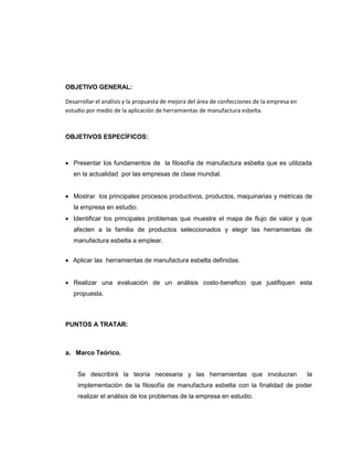 OBJETIVO GENERAL:
Desarrollar el análisis y la propuesta de mejora del área de confecciones de la empresa en
estudio por medio de la aplicación de herramientas de manufactura esbelta.

OBJETIVOS ESPECÍFICOS:

 Presentar los fundamentos de la filosofía de manufactura esbelta que es utilizada
en la actualidad por las empresas de clase mundial.
 Mostrar los principales procesos productivos, productos, maquinarias y métricas de
la empresa en estudio.
 Identificar los principales problemas que muestre el mapa de flujo de valor y que
afecten a la familia de productos seleccionados y elegir las herramientas de
manufactura esbelta a emplear.
 Aplicar las herramientas de manufactura esbelta definidas.
 Realizar una evaluación de un análisis costo-beneficio que justifiquen esta
propuesta.

PUNTOS A TRATAR:

a. Marco Teórico.
Se describirá la teoría necesaria y las herramientas que involucran

la

implementación de la filosofía de manufactura esbelta con la finalidad de poder
realizar el análisis de los problemas de la empresa en estudio.

 