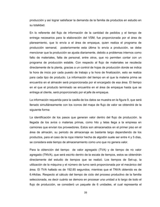 producción y así lograr satisfacer la demanda de la familia de productos en estudio en
su totalidad.
En lo referente del flujo de información de la cantidad de pedidos y el tiempo de
entrega necesarios para la elaboración del VSM, fue proporcionada por el área de
planeamiento, que lo envía a el área de empaque, quien realiza el programa de
producción semanal,

posteriormente esta última lo envía a producción, se debe

mencionar que la producción se ajusta diariamente, debido a problemas internos como
falto de materiales, falta de personal, entre otros, que no permiten contar con un
programa de producción estable. Con respecto al flujo de materiales se recolecta
directamente de la planta, gracias a un control de hojas de producción donde se indica
la hora de inicio por cada puesto de trabajo y la hora de finalización, esto se realiza
para cada tipo de producto. La información del tiempo en el que la materia prima se
encuentra en el almacén será proporcionada por el encargado de esa área. El tiempo
en el que el producto terminado se encuentra en el área de empaque hasta que se
entrega al cliente, será proporcionado por el jefe de empaque.
La información requerida para la casilla de los datos se muestra en la figura 9, que será
llenado simultáneamente con los iconos del mapa de flujo de valor se obtendrá de la
siguiente forma:
La identificación de los pasos que generan valor dentro del flujo de producción, la
llegada de los avíos o materias primas, como hilo y telas llega a la empresa en
camiones que envían los proveedores. Estos son almacenados en el primer piso en el
área de almacén, su periodo de almacenaje es bastante largo dependiendo de los
productos, para el caso de la ropa interior hecha de algodón suele ser entre 4 y 5 días,
se considera este tiempo de almacenamiento como uno que no genera valor.
Para la obtención del tiempo

de valor agregado (TVA) y de tiempo de no valor

agregado (TNVA), que será escrito dentro de la escala de tiempos, estos se obtendrán
directamente del estudio de tiempos que se realizó. Los tiempos de Set-up, la
utilización de la máquina y el número de turno será proporcionada por el mecánico del
área. El TVA hallado es de 192.85 segundos; mientras que el TNVA obtenido es de
6.44días. Respecto al cálculo del tiempo de ciclo del proceso productivo de la familia
seleccionada, es decir cuánto se demora en procesar una unidad a lo largo de todo el
flujo de producción, se consideró un paquete de 6 unidades, el cual representa el
39

 