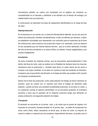 manufactura esbelta, se vuelve una necesidad con el objetivo de mantener su
competitividad en el mercado y satisfacer a los clientes con el tiempo de entrega y la
calidad óptima de sus productos.
A continuación se describen los tipos de desperdicio identificados en el mapa de flujo
de valor:
Sobreproducción
En la empresa no se cuenta con un área de Planeamiento definida, es por eso que los
planes de producción cambian constantemente, si bien se definen por semana, a diario
se establecen prioridades que representan una confusión para el supervisor de la línea
de confecciones, esto ocasiona una producción mayor a la planeada, como se observa
en las campañas que son fechas festivas del año , que al no tener demanda, a finales
del año se termina vendiendo a un precio ínfimo, en ofertas, incluso regalándolas a sus
propios trabajadores.
Inventarios
Se tiene inventario de materias primas, que se encuentran aproximadamente 5 días
dentro del área de corte, esto se realiza con la finalidad de siempre tener los insumos
necesarios para la producción y también para tener un costo menor de los avíos a
comprar una mayor cantidad, no se tiene en cuenta el costo de mantener el inventario,
el espacio que ocupa dentro del almacén ni el riesgo de daño que pueden sufrir cuando
se manipula constantemente.
Dentro de la línea de producción, entre cada estación de trabajo se tiene inventario en
proceso, pues se cuenta con un operario que hace el trabajo de alimentar cada
estación, cuando se tiene una cantidad considerable producida, no se tiene un orden, y
en ocasiones cuando el operario alimentador no se encuentra presente, el inventario
aumenta y hace que el operador de la máquina costurera tenga que alimentar su
propia producción a la siguiente estación de trabajo.
Transporte
El almacén se encuentra en el primer piso, y de modo que la puerta de ingreso a la
empresa se encuentra ubicada también en el primer piso, se debe de transportar los
avíos como (hilos, telas) necesarios al tercer piso, al área de corte, la mayoría de
veces lo realiza un operario por las escaleras; dependiendo del peso, se puede usar el
45

 