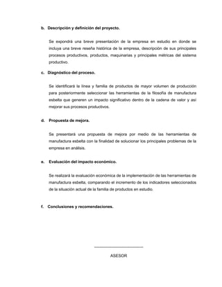 b. Descripción y definición del proyecto.
Se expondrá una breve presentación de la empresa en estudio en donde se
incluya una breve reseña histórica de la empresa, descripción de sus principales
procesos productivos, productos, maquinarias y principales métricas del sistema
productivo.
c. Diagnóstico del proceso.
Se identificará la línea y familia de productos de mayor volumen de producción
para posteriormente seleccionar las herramientas de la filosofía de manufactura
esbelta que generen un impacto significativo dentro de la cadena de valor y así
mejorar sus procesos productivos.
d.

Propuesta de mejora.

Se presentará una propuesta de mejora por medio de las herramientas de
manufactura esbelta con la finalidad de solucionar los principales problemas de la
empresa en análisis.

e.

Evaluación del impacto económico.

Se realizará la evaluación económica de la implementación de las herramientas de
manufactura esbelta, comparando el incremento de los indicadores seleccionados
de la situación actual de la familia de productos en estudio.

f.

Conclusiones y recomendaciones.

------------------------------------ASESOR

 