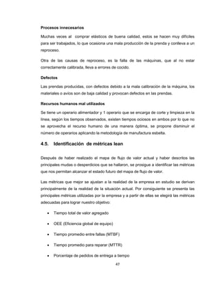 Procesos innecesarios
Muchas veces al comprar elásticos de buena calidad, estos se hacen muy difíciles
para ser trabajados, lo que ocasiona una mala producción de la prenda y conlleva a un
reproceso.
Otra de las causas de reproceso, es la falla de las máquinas, que al no estar
correctamente calibrada, lleva a errores de cocido.
Defectos
Las prendas producidas, con defectos debido a la mala calibración de la máquina, los
materiales o avíos son de baja calidad y provocan defectos en las prendas.
Recursos humanos mal utilizados
Se tiene un operario alimentador y 1 operario que se encarga de corte y limpieza en la
línea, según los tiempos observados, existen tiempos ociosos en ambos por lo que no
se aprovecha el recurso humano de una manera óptima, se propone disminuir el
número de operarios aplicando la metodología de manufactura esbelta.

4.5.

Identificación de métricas lean

Después de haber realizado el mapa de flujo de valor actual y haber descritos las
principales mudas o desperdicios que se hallaron, se prosigue a identificar las métricas
que nos permitan alcanzar el estado futuro del mapa de flujo de valor.
Las métricas que mejor se ajustan a la realidad de la empresa en estudio se derivan
principalmente de la realidad de la situación actual. Por consiguiente se presenta las
principales métricas utilizadas por la empresa y a partir de ellas se elegirá las métricas
adecuadas para lograr nuestro objetivo:


Tiempo total de valor agregado



OEE (Eficiencia global de equipo)



Tiempo promedio entre fallas (MTBF)



Tiempo promedio para reparar (MTTR)



Porcentaje de pedidos de entrega a tiempo
47

 