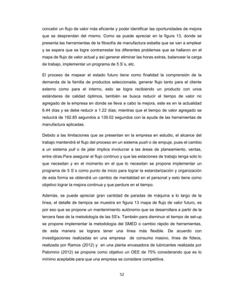 concebir un flujo de valor más eficiente y poder identificar las oportunidades de mejora
que se desprendan del mismo. Como se puede apreciar en la figura 13, donde se
presenta las herramientas de la filosofía de manufactura esbelta que se van a emplear
y se espera que se logre contrarrestar los diferentes problemas que se hallaron en el
mapa de flujo de valor actual y así generar eliminar las horas extras, balancear la carga
de trabajo, implementar un programa de 5 S`s, etc.
El proceso de mapear el estado futuro tiene como finalidad la comprensión de la
demanda de la familia de productos seleccionada, generar flujo tanto para el cliente
externo como para el interno, esto se logra recibiendo un producto con unos
estándares de calidad óptimos, también se busca reducir el tiempo de valor no
agregado de la empresa en donde se lleva a cabo la mejora, este es en la actualidad
6.44 días y se debe reducir a 1.22 días; mientras que el tiempo de valor agregado se
reducirá de 192.85 segundos a 139.02 segundos con la ayuda de las herramientas de
manufactura aplicadas.
Debido a las limitaciones que se presentan en la empresa en estudio, el alcance del
trabajo mantendrá el flujo del proceso en un sistema push o de empuje, pues el cambio
a un sistema pull o de jalar implica involucrar a las áreas de planeamiento, ventas,
entre otras.Para asegurar el flujo continuo y que las estaciones de trabajo tenga solo lo
que necesitan y en el momento en el que lo necesitan se propone implementar un
programa de 5 S`s como punto de inicio para lograr la estandarización y organización
de esta forma se obtendrá un cambio de mentalidad en el personal y esto tiene como
objetivo lograr la mejora continua y que perdure en el tiempo.
Además, se puede apreciar gran cantidad de paradas de máquina a lo largo de la
línea, el detalle de tiempos se muestra en figura 13 mapa de flujo de valor futuro, es
por eso que se propone un mantenimiento autónomo que se desarrollara a partir de la
tercera fase de la metodología de las 5S’s. También para disminuir el tiempo de set-up
se propone implementar la metodología del SMED o cambio rápido de herramientas,
de esta manera se lograra tener una línea más flexible. De acuerdo con
investigaciones realizadas en una empresa

de consumo masivo, línea de fideos,

realizada por Ramos (2012) y en una planta envasadora de lubricantes realizada por
Palomino (2012) se propone como objetivo un OEE de 75% considerando que es lo
mínimo aceptable para que una empresa se considere competitiva.

52

 