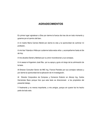 AGRADECIMIENTOS

En primer lugar agradecer a Dios por darme la fuerza día tras día en todo momento y
guiarme por el camino del bien.
A mi madre María Carrera Martel por darme la vida y la oportunidad de culminar mi
profesión.
A mis tías Yolanda e Hilda por cuidarme todos estos años y acompañarme hasta el día
de hoy.
A mis abuelos Daniel y Bárbara por su amor incondicional y sus consejos.
A mi asesor el Ingeniero José Ráu por su apoyo y guía a lo largo de la culminación de
la tesis.
Al Director Consultor Senior de IMC Ing. Francis Paredes por sus consejos valiosos y
por darme la oportunidad de la aplicación de mi investigación.
Al

Director Corporativo de Compras y Comercio Exterior en Alicorp Ing, Carlos

Hernández Bazo porque hizo que esta tesis se direccionará

a los propósitos del

presente trabajo.
Y finalmente y no menos importante, a mis amigos, porque sin querer los he hecho
parte de todo esto.

 