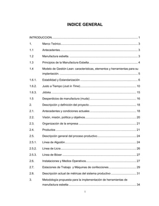 INDICE GENERAL
INTRODUCCION .......................................................................................................... 1
1.

Marco Teórico ............................................................................................... 3

1.1

Antecedentes ................................................................................................ 3

1.2

Manufactura esbelta. .................................................................................... 3

1.3

Principios de la Manufactura Esbelta ............................................................ 4

1.4

Modelo de Gestión Lean: características, elementos y herramientas para su
implantación. ................................................................................................ 5

1.6.1.

Estabilidad y Estandarización ....................................................................... 6

1.6.2.

Justo a Tiempo (Just in Time) ..................................................................... 10

1.6.3.

Jidoka. ........................................................................................................ 15

1.5

Desperdicios de manufactura (muda) ......................................................... 16

2.

Descripción y definición del proyecto .......................................................... 18

2.1.

Antecedentes y condiciones actuales ......................................................... 18

2.2.

Visión, misión, política y objetivos ............................................................... 20

2.3.

Organización de la empresa ....................................................................... 21

2.4.

Productos ................................................................................................... 21

2.5.

Descripción general del proceso productivo ................................................ 24

2.5.1.

Línea de Algodón........................................................................................ 24

2.5.2.

Línea de Licra ............................................................................................. 26

2.5.3.

Línea de Bóxer ........................................................................................... 27

2.6.

Instalaciones y Medios Operativos.............................................................. 27

2.7.

Estaciones de Trabajo y Máquinas de confecciones .................................. 29

2.8.

Descripción actual de métricas del sistema productivo ............................... 31

3.

Metodología propuesta para la implementación de herramientas de
manufactura esbelta ................................................................................... 34
I

 