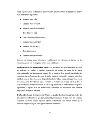 Todo el personal de confecciones se involucrará en el momento de colocar los letreros
que al serían los siguientes:


Mesa de corte (x2)



Mesa de inspección(x4)



Mesa de control de calidad (x2)



Zona de avíos (x2)



Zona de producto terminado (x2)



Mesa del supervisor (x2)



Mesa de mecánica (x2)



Zona de empaque



Mesa del jefe de empaque.

Además de colocar estos letreros se re-elaboraron los números de series

de las

máquinas, pues con el desgaste tenían poca visibilidad.
Implementación de estrategia de pintura: La estrategia de pintura se debe de poner
en práctica en suelos y pasillos, marcando las áreas de paso de la planta
diferenciándolas de las áreas de trabajo. En la presente área se delimitará todas las
máquinas de confecciones, la mesa de corte, mesa de inspección, mesa de control de
calidad, armario de avíos, zona de productos terminados, mesa del supervisor, mesa
mecánica, zona del bidón de agua. También se realizará un pintado a toda el área lo
que beneficiaría la implementación de las 5S’s pues creará un ambiente de trabajo más
agradable y lograría que los trabajadores aumenten su motivación para trabajar,
mejorando el aspecto del área.
Evaluación: Luego de implementar Orden se puede identificar las zonas dentro del
área con mayor facilidad lo que demuestra el buen resultado de este pilar. Sin embargo
quedaría pendiente colocar algunos letreros indicadores para ciertas mesas que a
criterios del personal y de los supervisores son necesarios.

67

 