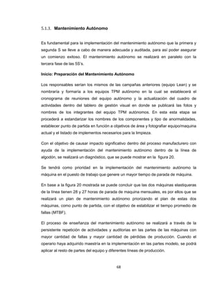 5.1.3. Mantenimiento Autónomo
Es fundamental para la implementación del mantenimiento autónomo que la primera y
segunda S se lleve a cabo de manera adecuada y auditada, para así poder asegurar
un comienzo exitoso. El mantenimiento autónomo se realizará en paralelo con la
tercera fase de las 5S’s.
Inicio: Preparación del Mantenimiento Autónomo
Los responsables serían los mismos de las campañas anteriores (equipo Lean) y se
nombraría y formaría a los equipos TPM autónomo en la cual se establecerá el
cronograma de reuniones del equipo autónomo y la actualización del cuadro de
actividades dentro del tablero de gestión visual en donde se publicará las fotos y
nombres de los integrantes del equipo TPM autónomos. En esta esta etapa se
procederá a estandarizar los nombres de los componentes y tipo de anormalidades,
establecer punto de partida en función a objetivos de área y fotografiar equipo/maquina
actual y el listado de implementos necesarios para la limpieza.
Con el objetivo de causar impacto significativo dentro del proceso manufacturero con
ayuda de la implementación del mantenimiento autónomo dentro de la línea de
algodón, se realizará un diagnóstico, que se puede mostrar en la figura 20.
Se tendrá como prioridad en la implementación del mantenimiento autónomo la
máquina en el puesto de trabajo que genere un mayor tiempo de parada de máquina.
En base a la figura 20 mostrada se puede concluir que las dos máquinas elastiqueras
de la línea tienen 28 y 27 horas de parada de maquina mensuales, es por ellos que se
realizará un plan de mantenimiento autónomo priorizando el plan de estas dos
máquinas, como punto de partida, con el objetivo de estabilizar el tiempo promedio de
fallas (MTBF).
El proceso de enseñanza del mantenimiento autónomo se realizará a través de la
persistente repetición de actividades y auditorias en las partes de las máquinas con
mayor cantidad de fallas y mayor cantidad de pérdidas de producción. Cuando el
operario haya adquirido maestría en la implementación en las partes modelo, se podrá
aplicar al resto de partes del equipo y diferentes líneas de producción.

68

 