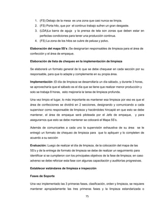1. (FS) Debajo de la mesa es una zona que casi nunca se limpia.
2. (FS) Porta hilo, que por el continuo trabajo sufren un gran desgaste.
3. (LDA)La barra de aguja y la prensa de tela son zonas que deben estar en
perfectas condiciones para tener una producción continua.
4. (FS) La zona de los hilos se cubre de pelusa y polvo.
Elaboración del mapa 5S’s :Se designarían responsables de limpieza para el área de
confección y el área de empaque.
Elaboración de lista de chequeo en la implementación de limpieza
Se elaborará un formato general de lo que se debe chequear en cada sección por su
responsable, para que lo adapte y complemente en su propia área.
Implementación :El día de limpieza se desarrollaría un día sábado, y durante 3 horas,
se aprovecharía que el sábado es el día que se tiene que realizar menor producción y
solo se trabaja 8 horas, esto mejoraría la tarea de limpieza profunda.
Una vez limpio el lugar, lo más importante es mantener esa limpieza por eso es que el
área de confecciones se dividirá en 2 secciones, designando y comunicando a cada
supervisor como responsable de limpieza y haciéndoles hincapié en que esto se debe
mantener, el área de empaque será piloteada por el Jefe de empaque,

y para

asegurarnos que esto se debe mantener se colocará el Mapa 5S’s.
Además de comunicarles a cada uno la supervisión exhaustiva de su área

se le

entregó un formato de chequeo de limpieza para que lo apliquen y lo completen de
acuerdo a su sección
Evaluación: Luego de realizar el día de limpieza, de la colocación del mapa de las
5S’s y de la entrega de formato de limpieza se debe de realizar un seguimiento para
identificar si se cumplieron con los principales objetivos de la fase de limpieza; en caso
adverso se debe reforzar esta fase con algunas capacitación y auditorías progresivas.
Establecer estándares de limpieza e inspección
Fases de Soporte
Una vez implementado las 3 primeras fases, clasificación, orden y limpieza, se requiere
mantener apropiadamente las tres primeras fases y la limpieza estandarizada o
75

 