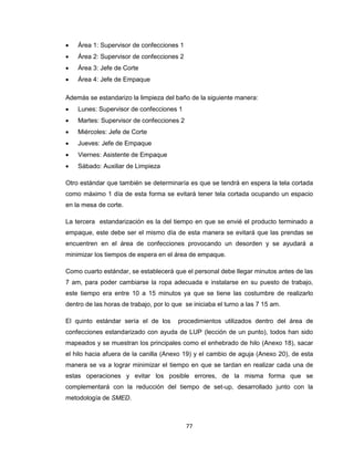 

Área 1: Supervisor de confecciones 1



Área 2: Supervisor de confecciones 2



Área 3: Jefe de Corte



Área 4: Jefe de Empaque

Además se estandarizo la limpieza del baño de la siguiente manera:


Lunes: Supervisor de confecciones 1



Martes: Supervisor de confecciones 2



Miércoles: Jefe de Corte



Jueves: Jefe de Empaque



Viernes: Asistente de Empaque



Sábado: Auxiliar de Limpieza

Otro estándar que también se determinaría es que se tendrá en espera la tela cortada
como máximo 1 día de esta forma se evitará tener tela cortada ocupando un espacio
en la mesa de corte.
La tercera estandarización es la del tiempo en que se envié el producto terminado a
empaque, este debe ser el mismo día de esta manera se evitará que las prendas se
encuentren en el área de confecciones provocando un desorden y se ayudará a
minimizar los tiempos de espera en el área de empaque.
Como cuarto estándar, se establecerá que el personal debe llegar minutos antes de las
7 am, para poder cambiarse la ropa adecuada e instalarse en su puesto de trabajo,
este tiempo era entre 10 a 15 minutos ya que se tiene las costumbre de realizarlo
dentro de las horas de trabajo, por lo que se iniciaba el turno a las 7 15 am.
El quinto estándar sería el de los

procedimientos utilizados dentro del área de

confecciones estandarizado con ayuda de LUP (lección de un punto), todos han sido
mapeados y se muestran los principales como el enhebrado de hilo (Anexo 18), sacar
el hilo hacia afuera de la canilla (Anexo 19) y el cambio de aguja (Anexo 20), de esta
manera se va a lograr minimizar el tiempo en que se tardan en realizar cada una de
estas operaciones y evitar los posible errores, de la misma forma que se
complementará con la reducción del tiempo de set-up, desarrollado junto con la
metodología de SMED.

77

 