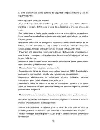 El sexto estándar sería dentro del tema de Seguridad e Higiene Industrial y son los
siguientes puntos:
Usar equipos de protección personal:
-Ropa de trabajo adecuada: mandiles, guardapolvos, entre otros. Puede utilizarse
mandiles de un color distinto para el área de confecciones y otro para empaque o
corte.
-Las instalaciones e donde puedan guardarse la ropa u otros objetos personales en
forma segura) como colgadores, estantes o armarios) contribuyen al aseo personal de
los participantes.
Prevención ante casos de emergencia: implementar avisos de señalización en los
talleres, pasadizo, escaleras, etc. Esto se refiere a avisos de salidas de emergencia,
salidas, escape, zonas de protección sísmica, avisos de no fugar, entre otros.
Prevención ante accidentes: implementar extintores y botiquines de primeros auxilios
en el área de confecciones, estos deben estar claramente señalizados y colocados en
lugares de fácil acceso.
Un botiquín debe contener: vendas esterilizadas, esparadrapos, gasas, tijeras, pinzas,
crema antiséptica y medicamentos simples.
Mantener los servicios básicos en funcionamiento
-Instalaciones sanitarias: se debe de tener en buen estado los SSHH (limpieza diaria)
para prevenir enfermedades y se debe usar racionalmente el agua potable.
-Implementar adecuadamente las instalaciones eléctricas (cableados, enchufes,
interruptores, pozos de tierra, fluorescentes, entre otros)
-Implementar tachos de basura en el área de confecciones, pasadizo y las demás
áreas, de preferencia que sean de colores: verde para desechos orgánicos y amarillo
para desechos inorgánicos.
-Mantener el área de confecciones adecuadamente pintada (interna y externamente).
Por último, el estándar del control de sustancias peligrosas se realizará a través de
medidas simples las cuales son las siguientes:
-Limpiar adecuadamente: no levantar polvo al barrer. El polvo daña la salud del
personal y deteriora las maquinas, si se humedece el polvo será más fácil recogerlo.
-Instalar ventilación localizada pero eficaz, se debe de abrir las ventanas para mejorar
la ventilación.
78

 