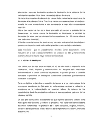 Iluminación: una mala iluminación ocasiona la disminución de la eficiencia de los
participantes, ocasiona fatiga visual, cansancio y dolores de cabeza.
-Se debe de aprovechar al máximo la luz natural: la luz natural es la mejor fuente de
iluminación y la más económica. Cuando se piensa en nuevas ventanas y tragaluces,
se debe de tomar en cuenta que si esta se encuentra a mayor altura proporcionara
mayor luz.
-Ubicar las fuentes de luz en el lugar adecuado, al cambiar la posición de los
fluorescentes, es posible mejorar la iluminación sin incrementar la cantidad de
iluminación (la altura ideal para instalar los fluorescentes es de 1.20 metros sobre el
nivel de la mesa de trabajo).
-Evitar las zonas de sombra: las sombras muy marcadas en la superficie de trabajo son
generadoras de productos de mala calidad y también ocasionan baja productividad.
Cabe mencionar

que los procedimientos descritos fueron desarrollados como

instructivos en la cual se acoplaron también las tareas de las 5S’s y mantenimiento
autónomo, lo que le dio una mayor fuerza a la metodología.

5.1.6. Quinta S: Disciplina
Este último pilar es más difícil de medir por no ser tan visible a diferencia de la
clasificación, orden, limpieza y estandarización. La disciplina está relacionada
directamente con el cambio cultural de las personas, es por eso que solo la conducta
demuestra su presencia, sin embargo se pueden crear condiciones que estimulen la
práctica de su disciplina.
Ganar en hábitos y disciplina es cuestión de tiempo, y a los colaboradores de la
empresa en estudio aún les falta esto, sin embargo para mantener la motivación y
entusiasmo de la implementación se proponen talleres de refuerzo de los
conocimientos donde los empleados explicarán a sus compañeros cada uno de los
pilares de las 5S’s.
En este pilar es muy difícil de desarrollar así que el primer paso sería un taller como
medio para crear disciplina y sostener el programa. Para lograr esto será necesario
desarrollar herramientas de promoción 5S’s como eslóganes, insignias, boletines,
exhibición de fotografías de antes y después de la implementación, letreros, manuales
de bolsillo, etc.
79

 