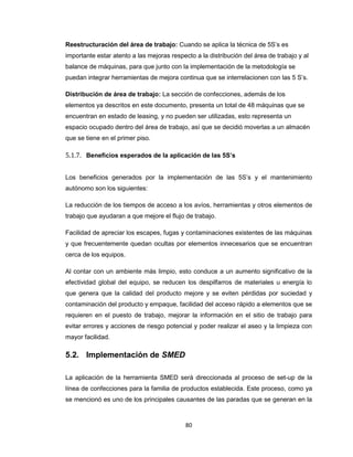 Reestructuración del área de trabajo: Cuando se aplica la técnica de 5S’s es
importante estar atento a las mejoras respecto a la distribución del área de trabajo y al
balance de máquinas, para que junto con la implementación de la metodología se
puedan integrar herramientas de mejora continua que se interrelacionen con las 5 S’s.
Distribución de área de trabajo: La sección de confecciones, además de los
elementos ya descritos en este documento, presenta un total de 48 máquinas que se
encuentran en estado de leasing, y no pueden ser utilizadas, esto representa un
espacio ocupado dentro del área de trabajo, así que se decidió moverlas a un almacén
que se tiene en el primer piso.

5.1.7. Beneficios esperados de la aplicación de las 5S’s
Los beneficios generados por la implementación de las 5S’s y el mantenimiento
autónomo son los siguientes:
La reducción de los tiempos de acceso a los avíos, herramientas y otros elementos de
trabajo que ayudaran a que mejore el flujo de trabajo.
Facilidad de apreciar los escapes, fugas y contaminaciones existentes de las máquinas
y que frecuentemente quedan ocultas por elementos innecesarios que se encuentran
cerca de los equipos.
Al contar con un ambiente más limpio, esto conduce a un aumento significativo de la
efectividad global del equipo, se reducen los despilfarros de materiales u energía lo
que genera que la calidad del producto mejore y se eviten pérdidas por suciedad y
contaminación del producto y empaque, facilidad del acceso rápido a elementos que se
requieren en el puesto de trabajo, mejorar la información en el sitio de trabajo para
evitar errores y acciones de riesgo potencial y poder realizar el aseo y la limpieza con
mayor facilidad.

5.2. Implementación de SMED
La aplicación de la herramienta SMED será direccionada al proceso de set-up de la
línea de confecciones para la familia de productos establecida. Este proceso, como ya
se mencionó es uno de los principales causantes de las paradas que se generan en la

80

 