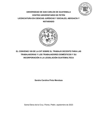UNIVERSIDAD DE SAN CARLOS DE GUATEMALA
CENTRO UNIVERSITARIO DE PETÉN
LICENCIATURA EN CIENCIAS JURÍDICAS Y SOCIALES, ABOGACÍA Y
NOTARIADO
EL CONVENIO 189 DE LA OIT SOBRE EL TRABAJO DECENTE PARA LAS
TRABAJADORAS Y LOS TRABAJADORES DOMÉSTICOS Y SU
INCORPORACIÓN A LA LEGISLACIÓN GUATEMALTECA
Sandra Carolina Pinto Mendoza
Santa Elena de la Cruz, Flores, Petén, septiembre de 2023
 