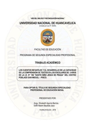 i
“AÑODELDIÁLOGOYRECONCILIACIÓNNACIONAL”
UNIVERSIDAD NACIONAL DE HUANCAVELICA
(Creada por Ley N° 25265)
FACULTAD DE EDUCACIÓN
PROGRAMA DE SEGUNDA ESPECIALIDAD PROFESIONAL
TRABAJO ACADÉMICO
PARA OPTAR EL TÍTULO DE SEGUNDA ESPECIALIDAD
PROFESIONAL DE EDUCACIÓN INICIAL
PRESENTADO POR:
Angy Elizabeth Aguirre Barrios.
Edith Noemí Bautista Jayo.
HUANCAVELICA - 2018
LOS CUENTOS INFANTILES Y EL DESARROLLO DE LA CAPACIDAD
DE LA COMPRENSIÓN DE TEXTOS EN LOS ESCOLARES DE 5 AÑOS
DE LA I.E. N° 196 “SANTO NIÑO JESÚS DE PRAGA” DEL CENTRO
POBLADO SAN MIGUEL – PISCO.
.
 