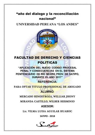 1
“año del dialogo y la reconciliación
nacional”
UNIVERSIDAD PERUANA “LOS ANDES”
FACULTAD DE DERECHO Y CIENCIAS
POLITICAS
“APLICACIÓN DEL NUEVO CODIGO PROCESAL
PENAL Y CONSECUENCIAS EN EL SISTEMA
PENITENCIARIO DE RIO NEGRO PROV. DE SATIPO,
DURANTE EL AÑO 2017”
REFERENCIA:
PARA OPTAR TITULO PROFESIONAL DE ABOGADO
ALUMNO:
MERCADO HINOSTROZA, WILLIAR JHONY
MIRANDA CASTILLO, WILBER HERMINIO
ASESOR:
Lic. VILMA LUISA AGUILAR HUAROC
SATIPO - 2018
 