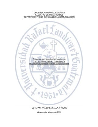 UNIVERSIDAD RAFAEL LANDÍVAR
        FACULTAD DE HUMANIDADES
DEPARTAMENTO DE CIENCIAS DE LA COMUNICACIÓN




         Reportaje escrito sobre la importancia
          del periodismo digital como parte de
    la formación profesional de los comunicadores




      ESTEFANI ANA LUISA FALLA AROCHE

            Guatemala, febrero de 2009

                                                    1
 