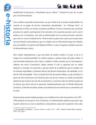 INTRODUCCIÓN



modificando la burocracia y fomentando nuevos valores”1, situación la cual, dio un gran
giro a la historia del país.


Estos cambios enunciados anteriormente van por el lado de la economía, donde debido a la
asesoría de un grupo de jóvenes economistas denominados                 los “Chicago boys”, se
implementa en Chile, un sistema económico neoliberal, el cual se caracteriza por una fuerte
presencia de capital y participación de los privados en la economía nacional, con lo cual el
estado ya no es benefactor, sino sólo un administrador de los recursos del país, situación,
que como se verá en la década de los ’80 provocará un gran costo social, que era que nazca
una movilización social poderosa, que no se había visto en Chile desde tiempos de Allende,
pero que debido a la represión del Régimen Militar y a que no lograba resultados concretos
irá decayendo poco a poco.


Otro cambio importantísimo y que está dentro de nuestro estudio es el que se da en el
campo de la constitucionalidad. Es cambio empieza a gestarse luego del golpe militar, el
cual necesitaba legitimarse ante el país y cambiar el orden existente, por lo cual empieza a
elaborar una nueva Constitución, trabajo durante el cual se apreciará que no estaba
dispuesto a escuchar a la oposición y que por medio de un plebiscito que no cumplía con
las mínimas seguridades y elementos básicos del proceso democrático, fue aprobada y en el
año de 1981 promulgada. Este es el punto de inicio de nuestro trabajo, ya que constituye el
punto de inicio del proceso de transición para una de las visiones en estudio (la derecha)
además de que muestra una serie de acercamientos y consensos entre los distintos grupos de
las fuerzas que ahora eran de la oposición, fundamentalmente entre el Partido Demócrata
Cristiano y el Partido Socialista, primer acercamiento de una relación que se estrecharía con
los años.


Posteriormente nuestro trabajo prosigue con el análisis de los años de protestas civil 1983 –
1984 producto de una grave crisis económica, lo suficientemente poderosa para hacer que
la gente saliera de sus casas a manifestar su descontento a pesar de la represión. Estos años

1
 CAÑAS KIRBY, ENRIQUE. “Proceso Político en Chile: 1973 – 1990”, Editorial Andrés Bello, Santiago –
Chile, 1997, pág. 9.



                                                                                                4
 