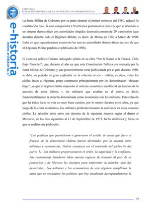 CAPÍTULO II
EVOLUCIÓN HISTÓRICA DE LA TRANSICIÓN Y SUS PROBLEMÁTICAS



La Junta Militar de Gobierno por su parte durante el primer semestre del 1980, redactó la
constitución final, la cual comprendía 120 artículos permanentes (una vez que se retornara a
un sistema democrático con autoridades elegidas democráticamente)y 29 transitorios (que
durarían durante todo el Régimen Militar, es decir, de Marzo de 1980 a Marzo de 1990,
fecha en que supuestamente asumirían las nuevas autoridades democráticas en caso de que
el Régimen Militar perdiera el plebiscito de 1988).


El cientista político Genaro Arraigada señala en su obra “Por la Razón o la Fuerza. Chile
Bajo Pinochet”, que, durante el año en que esta Constitución Política era revisada por la
Junta Militar de Gobierno y que posteriormente sería plebiscitada por el país durante 1980,
se daba un período de gran esplendor en la relación cívico – militar, es decir, entre los
civiles leales al régimen, grupo compuesto principalmente por los denominados “chicago
boys”, ya que el régimen había impuesto el sistema económico neoliberal en función de la
asesoría de estos último, y los militares que estaban en el poder, es decir,
fundamentalmente la derecha denominada como económica con los militares. Esta relación
que ha todas luces se veía en muy buen camino, por lo menos durante estos años, ya que
luego de la crisis económica, los militares perderían bastante la confianza en estos asesores
civiles. La relación entre estos era descrita de la siguiente manera según el diario el
Mercurio, en los días siguientes al 11 de Septiembre de 1973, fecha simbólica y fecha en
que se realizó este plebiscito:


     “Los políticos que permitieron o generaron el estado de cosas que llevó al
     fracaso de la democracia chilena fueron derrotados por la alianza entre
     militares y economistas. Podría resumirse así el contenido del plebiscito del
     jueves 11. Los militares proporcionaron el orden, la seguridad y la confianza.
     Los economistas brindaron ideas nuevas capaces de levantar al país de su
     postración y de liberara las energías para emprender la marcha veloz del
     desarrollo... Los militares y los economistas de este régimen cumplieron la
     tarea que no realizaron los políticos que hoy encabezan desesperadamente la




                                                                                          95
 